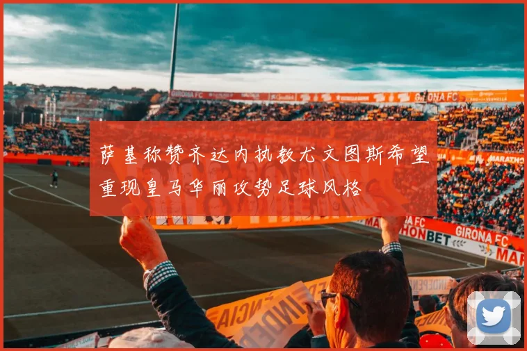 萨基称赞齐达内执教尤文图斯希望重现皇马华丽攻势足球风格