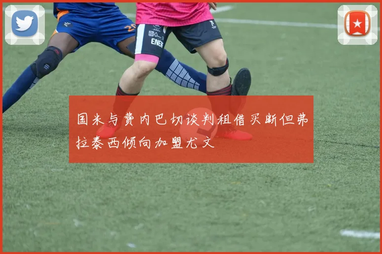 国米与费内巴切谈判租借买断但弗拉泰西倾向加盟尤文