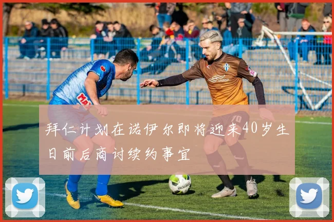 拜仁计划在诺伊尔即将迎来40岁生日前后商讨续约事宜