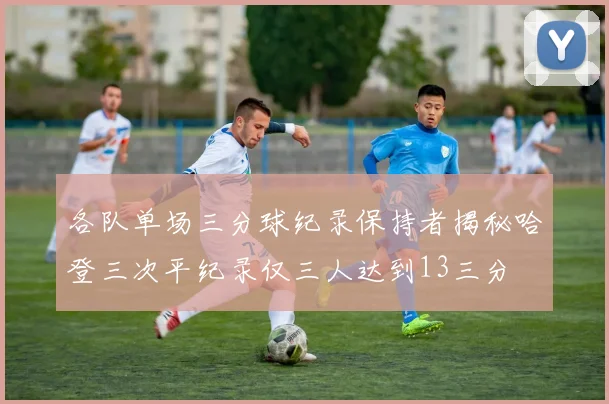 各队单场三分球纪录保持者揭秘哈登三次平纪录仅三人达到13三分