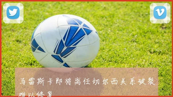 马雷斯卡即将离任切尔西关系破裂难以修复