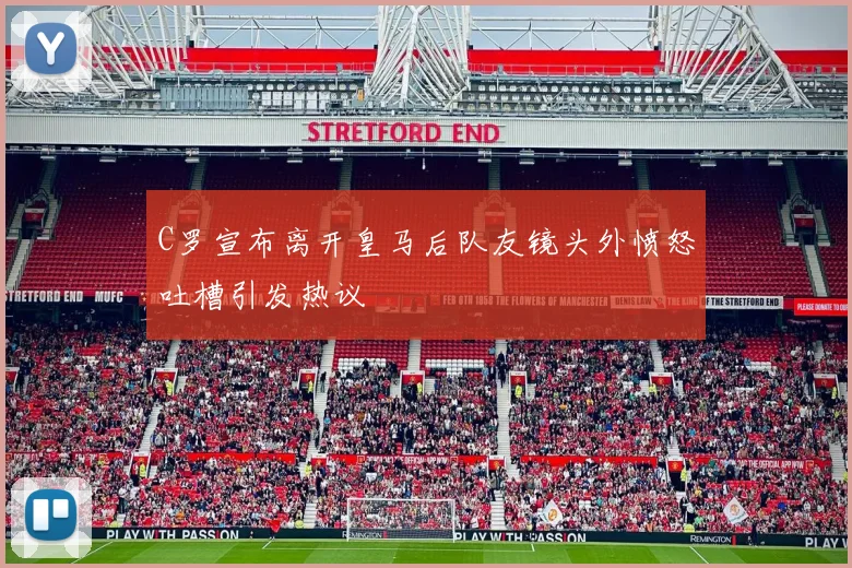 C罗宣布离开皇马后队友镜头外愤怒吐槽引发热议
