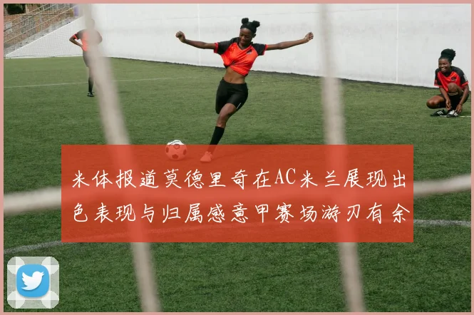 米体报道莫德里奇在AC米兰展现出色表现与归属感意甲赛场游刃有余