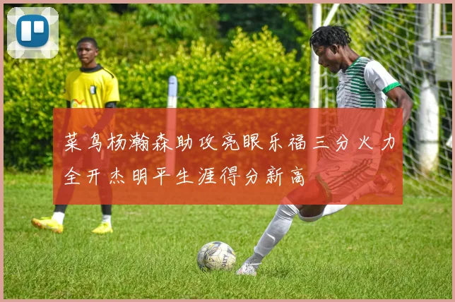 菜鸟杨瀚森助攻亮眼乐福三分火力全开杰明平生涯得分新高