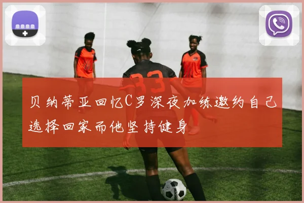 贝纳蒂亚回忆C罗深夜加练邀约自己选择回家而他坚持健身