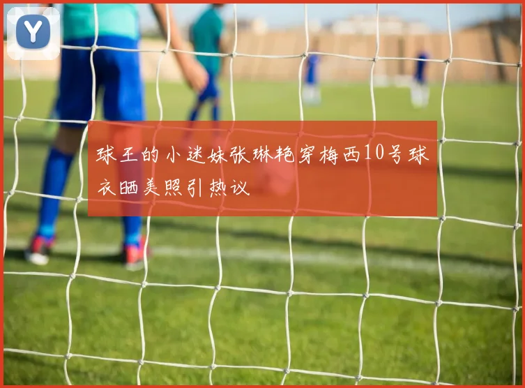 球王的小迷妹张琳艳穿梅西10号球衣晒美照引热议