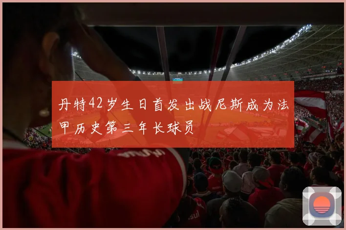 丹特42岁生日首发出战尼斯成为法甲历史第三年长球员