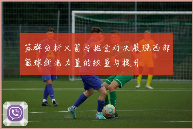 苏群分析火箭与掘金对决展现西部篮球新老力量的较量与提升