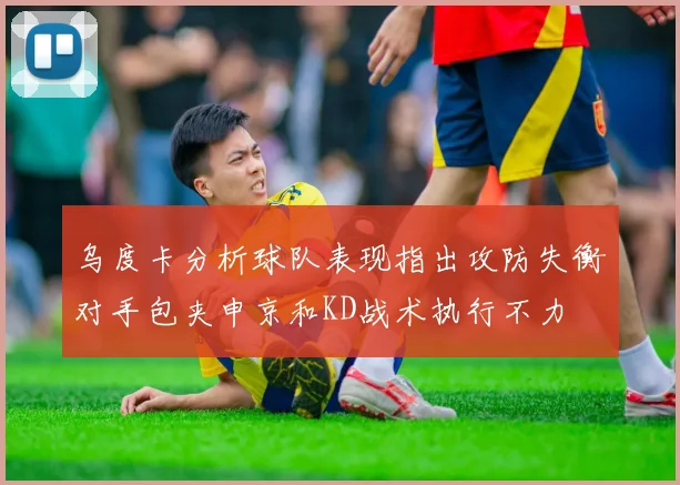 乌度卡分析球队表现指出攻防失衡对手包夹申京和KD战术执行不力