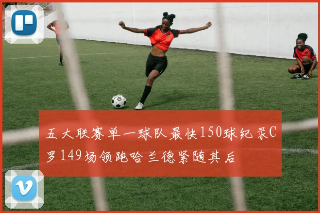 五大联赛单一球队最快150球纪录C罗149场领跑哈兰德紧随其后