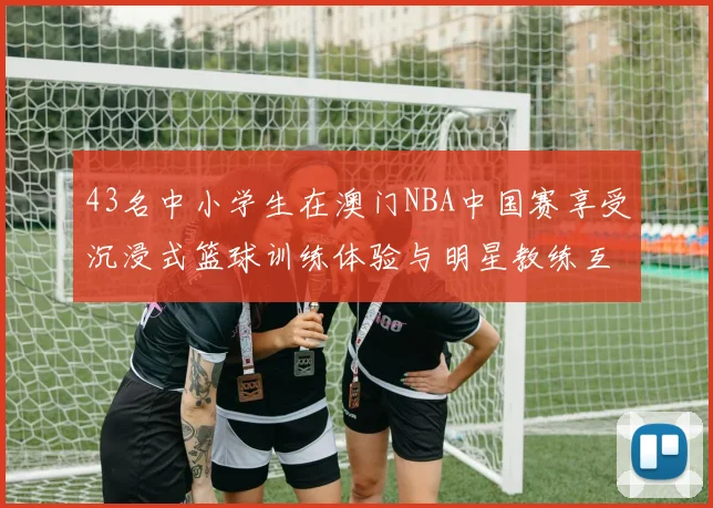 43名中小学生在澳门NBA中国赛享受沉浸式篮球训练体验与明星教练互动