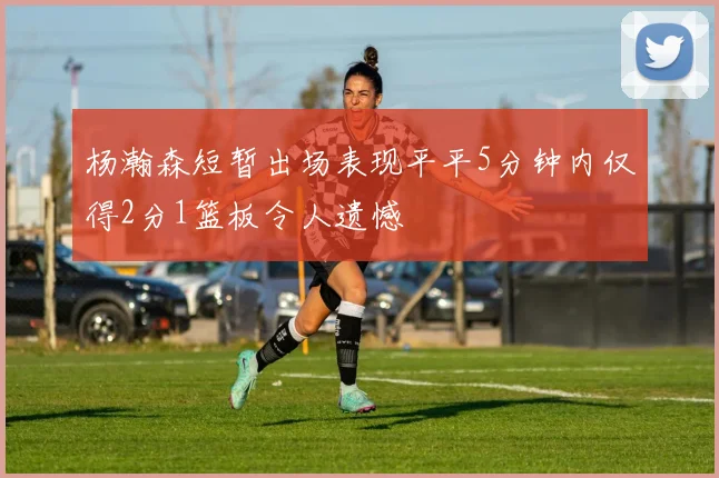 杨瀚森短暂出场表现平平5分钟内仅得2分1篮板令人遗憾