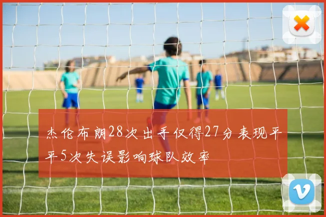 杰伦布朗28次出手仅得27分表现平平5次失误影响球队效率