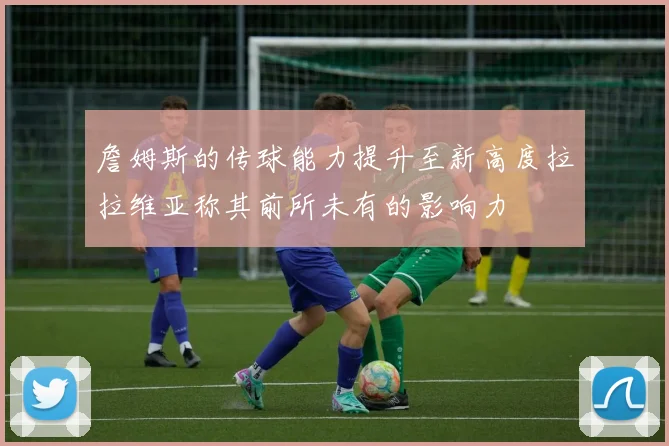 詹姆斯的传球能力提升至新高度拉拉维亚称其前所未有的影响力