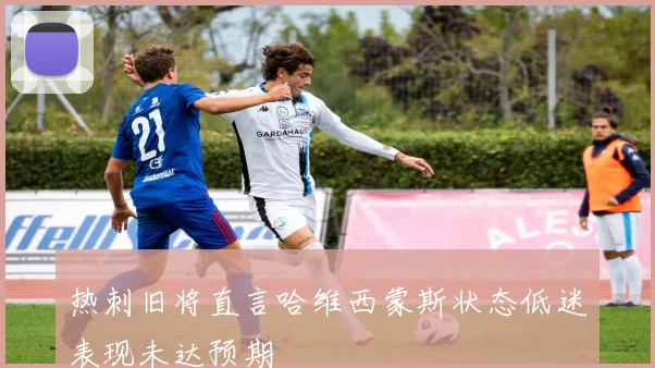 热刺旧将直言哈维西蒙斯状态低迷表现未达预期