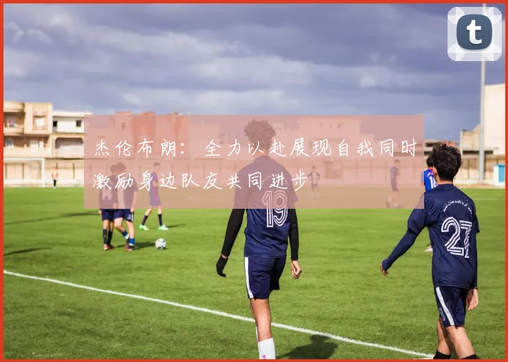 杰伦布朗：全力以赴展现自我同时激励身边队友共同进步