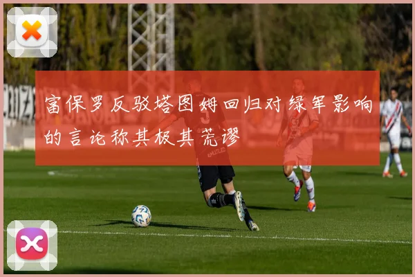 富保罗反驳塔图姆回归对绿军影响的言论称其极其荒谬
