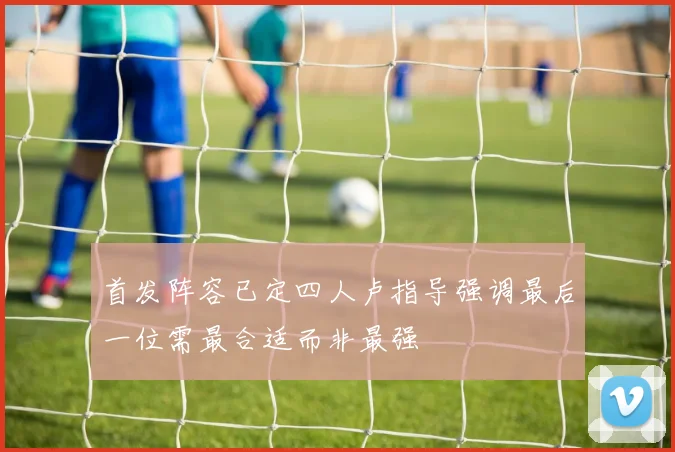 首发阵容已定四人卢指导强调最后一位需最合适而非最强